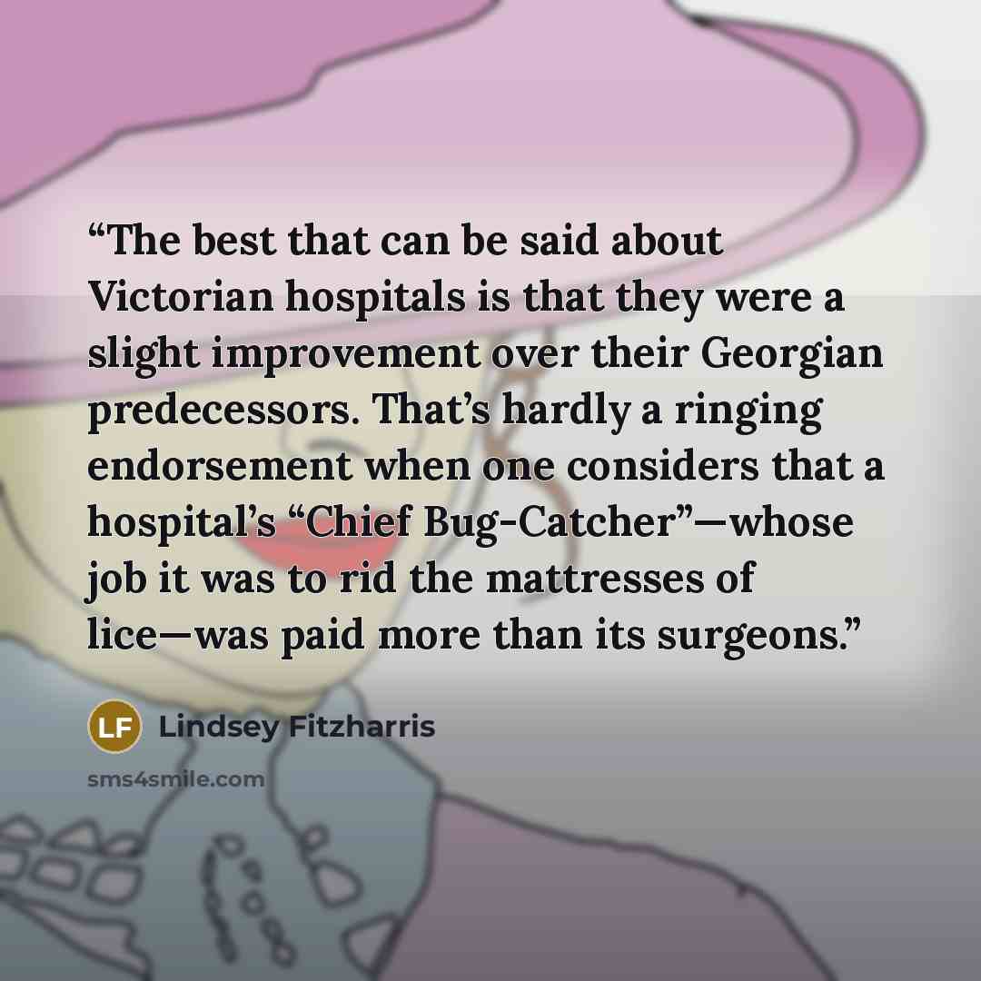 “The best that can be said about Victorian hospitals is that they were a slight improvement over their Georgian predecessors. That’s hardly a ringing endorsement when one considers that a hospital’s “Chief Bug-Catcher”—whose job it was to rid the mattresses of lice—was paid more than its surgeons.” quote by Lindsey Fitzharris