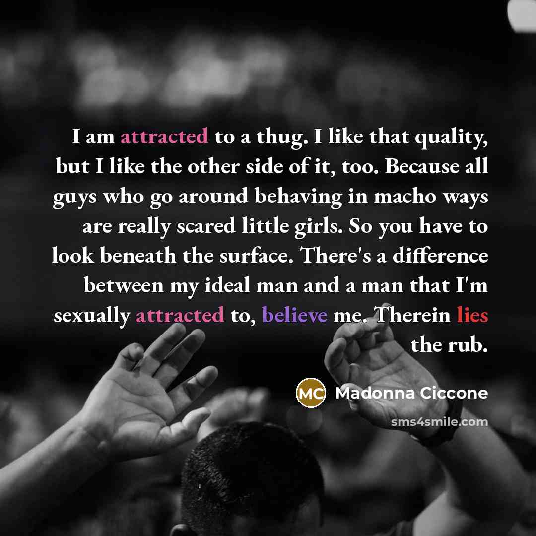 “I am attracted to a thug. I like that quality, but I like the other side of it, too. Because all guys who go around behaving in macho ways are really scared little girls. So you have to look beneath the surface. There's a difference between my ideal man and a man that I'm sexually attracted to…” quote by Madonna Ciccone