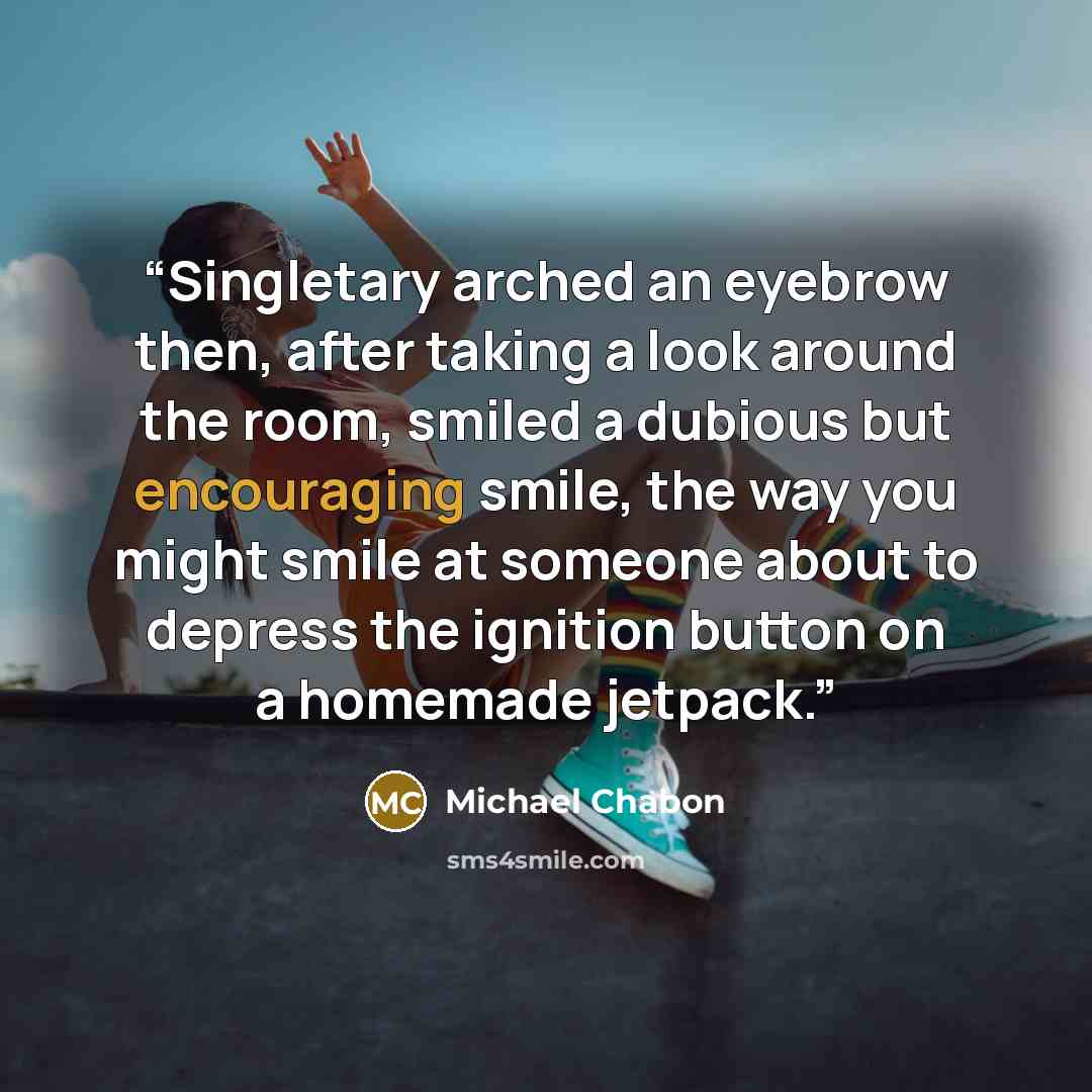 “Singletary arched an eyebrow then, after taking a look around the room, smiled a dubious but encouraging smile, the way you might smile at someone about to depress the ignition button on a homemade jetpack.” quote by Michael Chabon