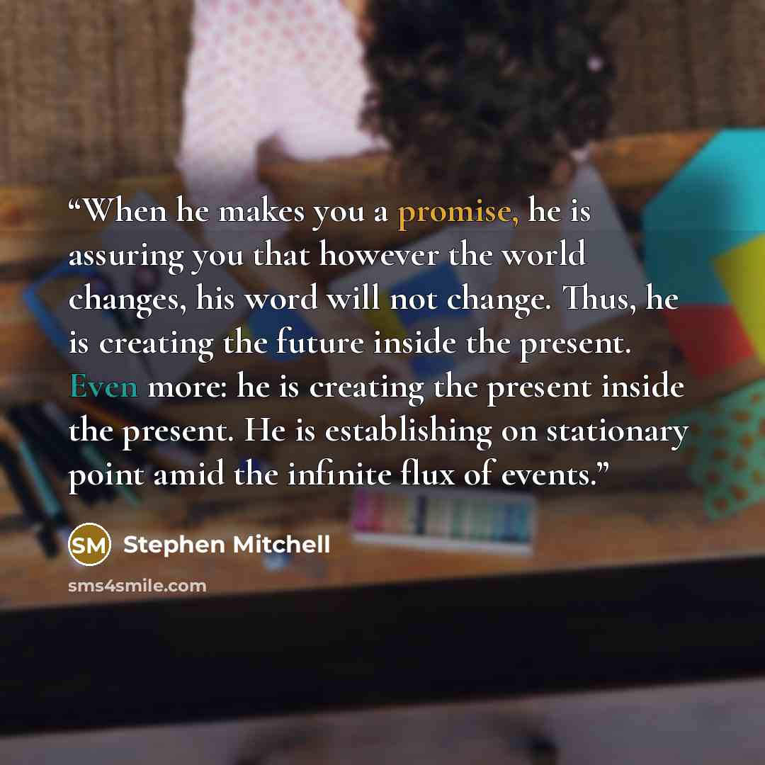“When he makes you a promise, he is assuring you that however the world changes, his word will not change. Thus, he is creating the future inside the present. Even more: he is creating the present inside the present. He is establishing on stationary point amid the infinite flux of events.” quote by Stephen Mitchell