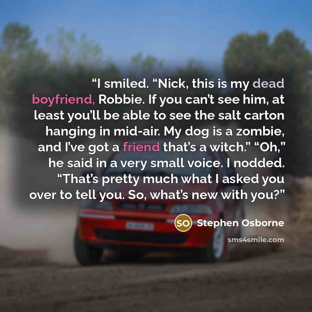 “I smiled. “Nick, this is my dead boyfriend, Robbie. If you can’t see him, at least you’ll be able to see the salt carton hanging in mid-air. My dog is a zombie, and I’ve got a friend that’s a witch.” “Oh,” he said in a very small voice. I nodded. “That’s pretty much what I asked you over to tell…” quote by Stephen Osborne