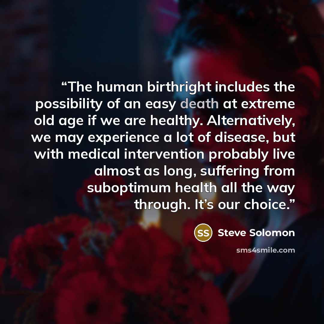 “The human birthright includes the possibility of an easy death at extreme old age if we are healthy. Alternatively, we may experience a lot of disease, but with medical intervention probably live almost as long, suffering from suboptimum health all the way through. It’s our choice.” quote by Steve Solomon