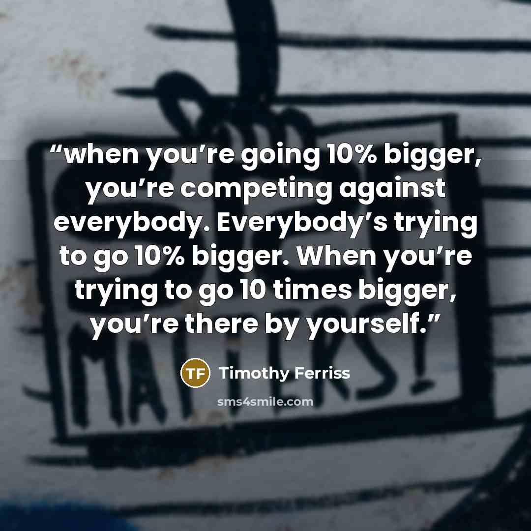 “when you’re going 10% bigger, you’re competing against everybody. Everybody’s trying to go 10% bigger. When you’re trying to go 10 times bigger, you’re there by yourself.” quote by Timothy Ferriss