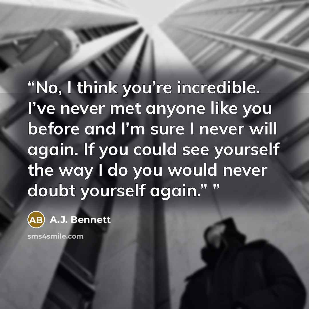 “No, I think you’re incredible. I’ve never met anyone like you before and I’m sure I never will again. If you could see yourself the way I do you would never doubt yourself again.”” quote by A.J. Bennett