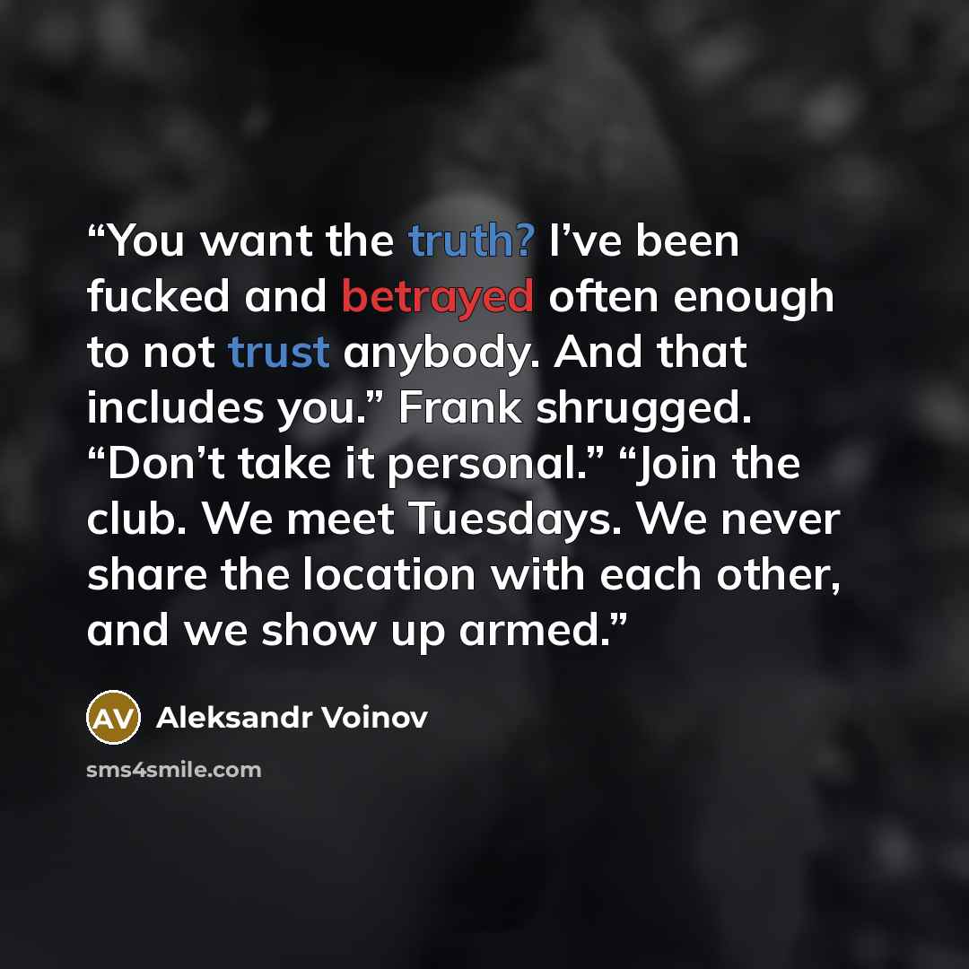 “You want the truth? I’ve been fucked and betrayed often enough to not trust anybody. And that includes you.” Frank shrugged. “Don’t take it personal.” “Join the club. We meet Tuesdays. We never share the location with each other, and we show up armed.” quote by Aleksandr Voinov