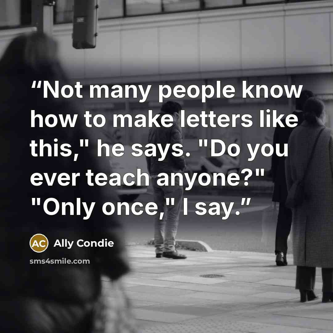 “Not many people know how to make letters like this," he says. "Do you ever teach anyone?" "Only once," I say.” quote by Ally Condie