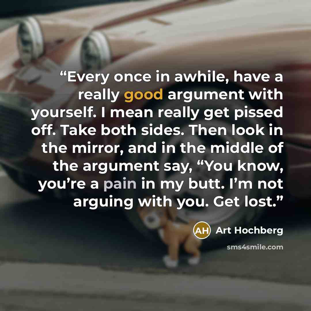 “Every once in awhile, have a really good argument with yourself. I mean really get pissed off. Take both sides. Then look in the mirror, and in the middle of the argument say, “You know, you’re a pain in my butt. I’m not arguing with you. Get lost.” quote by Art Hochberg