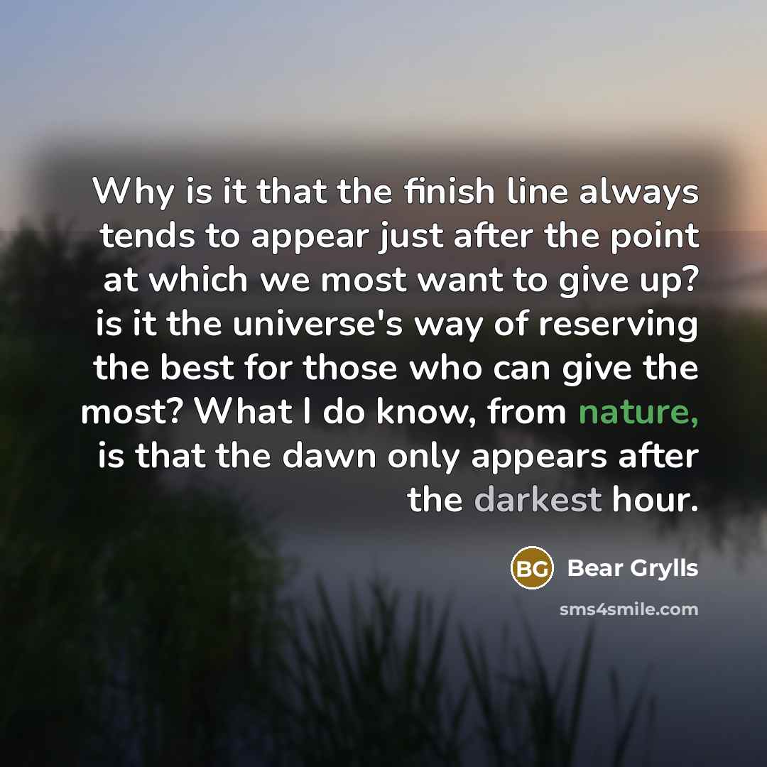 “Why is it that the finish line always tends to appear just after the point at which we most want to give up? is it the universe's way of reserving the best for those who can give the most? What I do know, from nature, is that the dawn only appears after the darkest hour.” quote by Bear Grylls