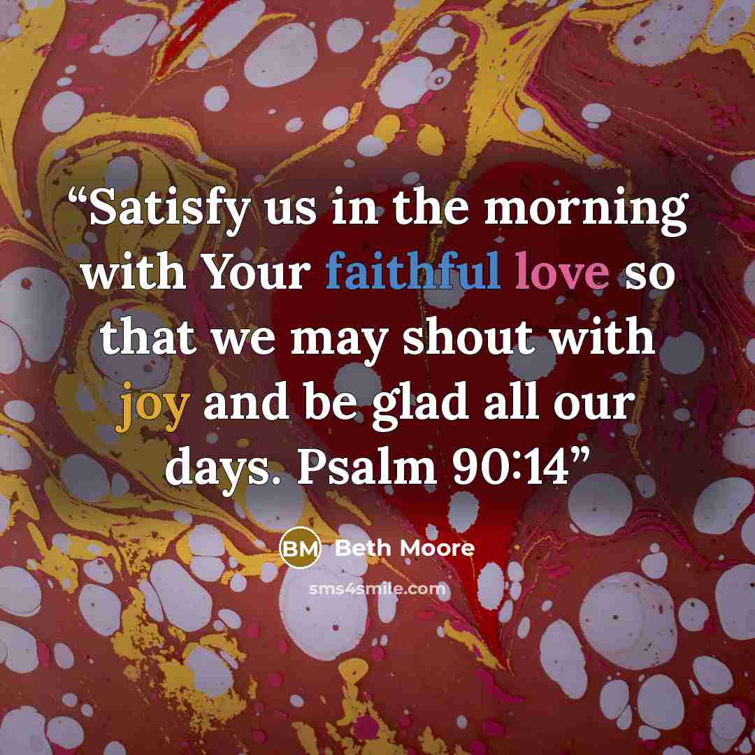 “Satisfy us in the morning with Your faithful love so that we may shout with joy and be glad all our days. Psalm 90:14” quote by Beth Moore