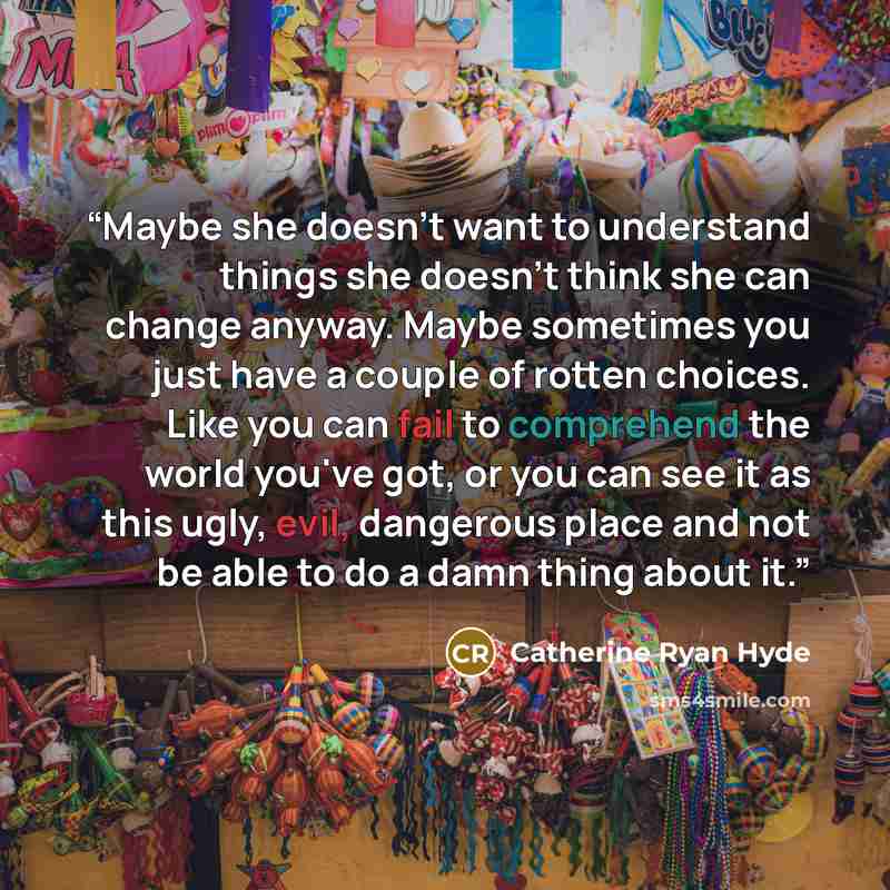 “Maybe she doesn't want to understand things she doesn't think she can change anyway. Maybe sometimes you just have a couple of rotten choices. Like you can fail to comprehend the world you've got, or you can see it as this ugly, evil, dangerous place and not be able to do a damn thing about it.” quote by Catherine Ryan Hyde