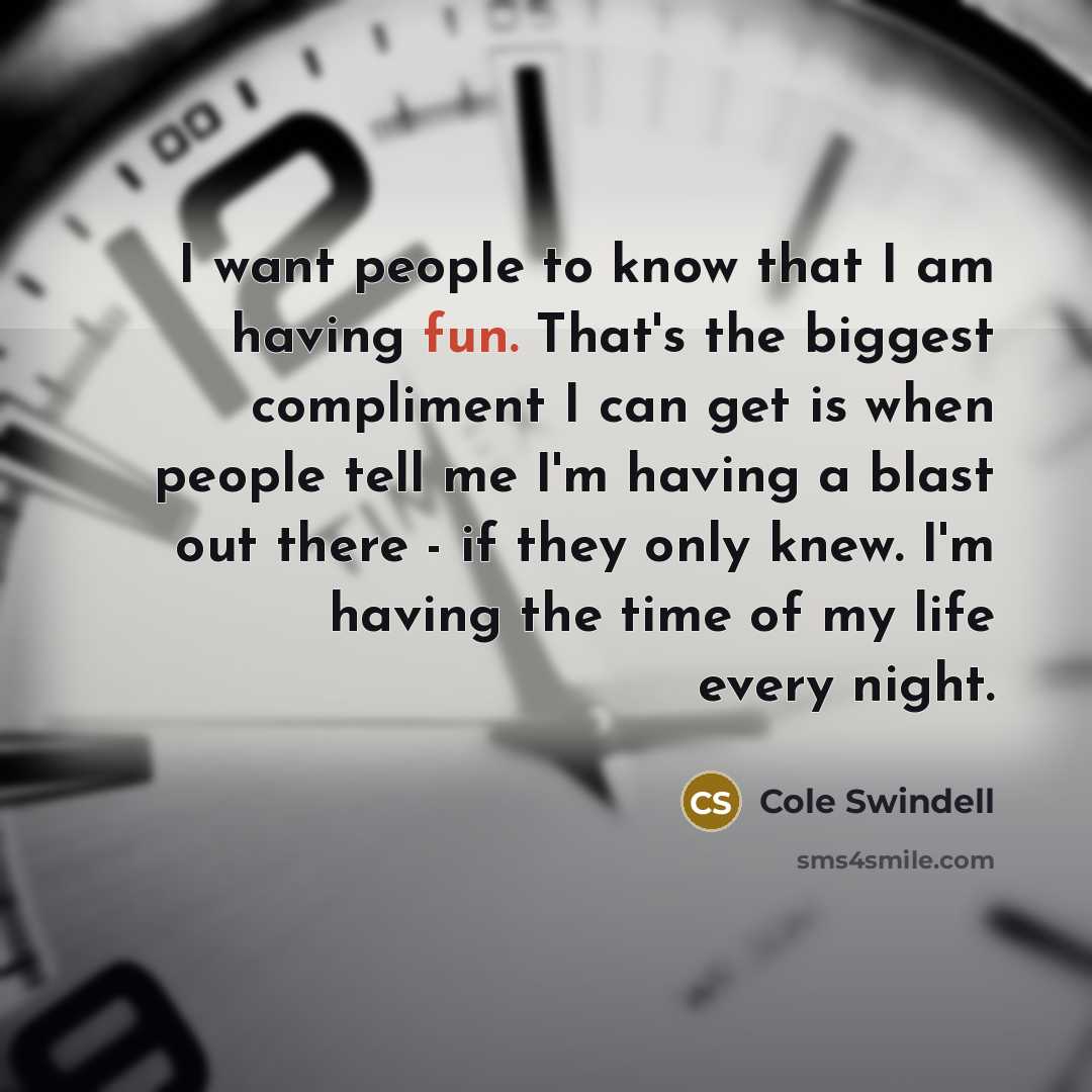 “I want people to know that I am having fun. That's the biggest compliment I can get is when people tell me I'm having a blast out there - if they only knew. I'm having the time of my life every night.” quote by Cole Swindell