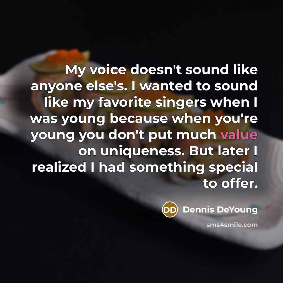 “My voice doesn't sound like anyone else's. I wanted to sound like my favorite singers when I was young because when you're young you don't put much value on uniqueness. But later I realized I had something special to offer.” quote by Dennis DeYoung