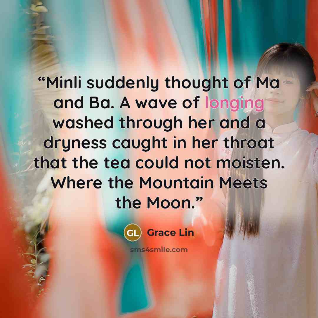 “Minli suddenly thought of Ma and Ba. A wave of longing washed through her and a dryness caught in her throat that the tea could not moisten. Where the Mountain Meets the Moon.” quote by Grace Lin