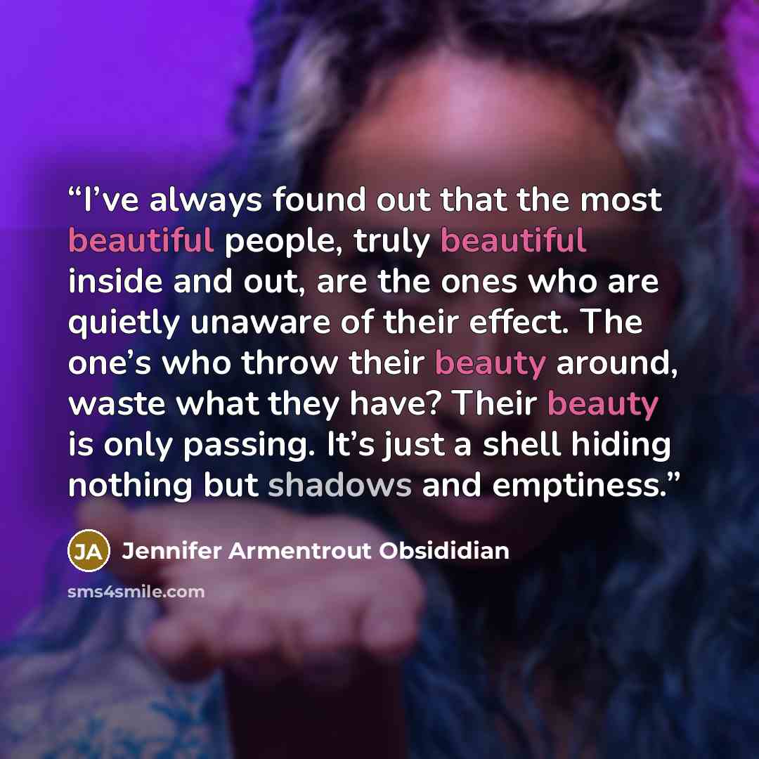 “I’ve always found out that the most beautiful people, truly beautiful inside and out, are the ones who are quietly unaware of their effect. The one’s who throw their beauty around, waste what they have? Their beauty is only passing. It’s just a shell hiding nothing but shadows and emptiness.” quote by Jennifer Armentrout Obsididian