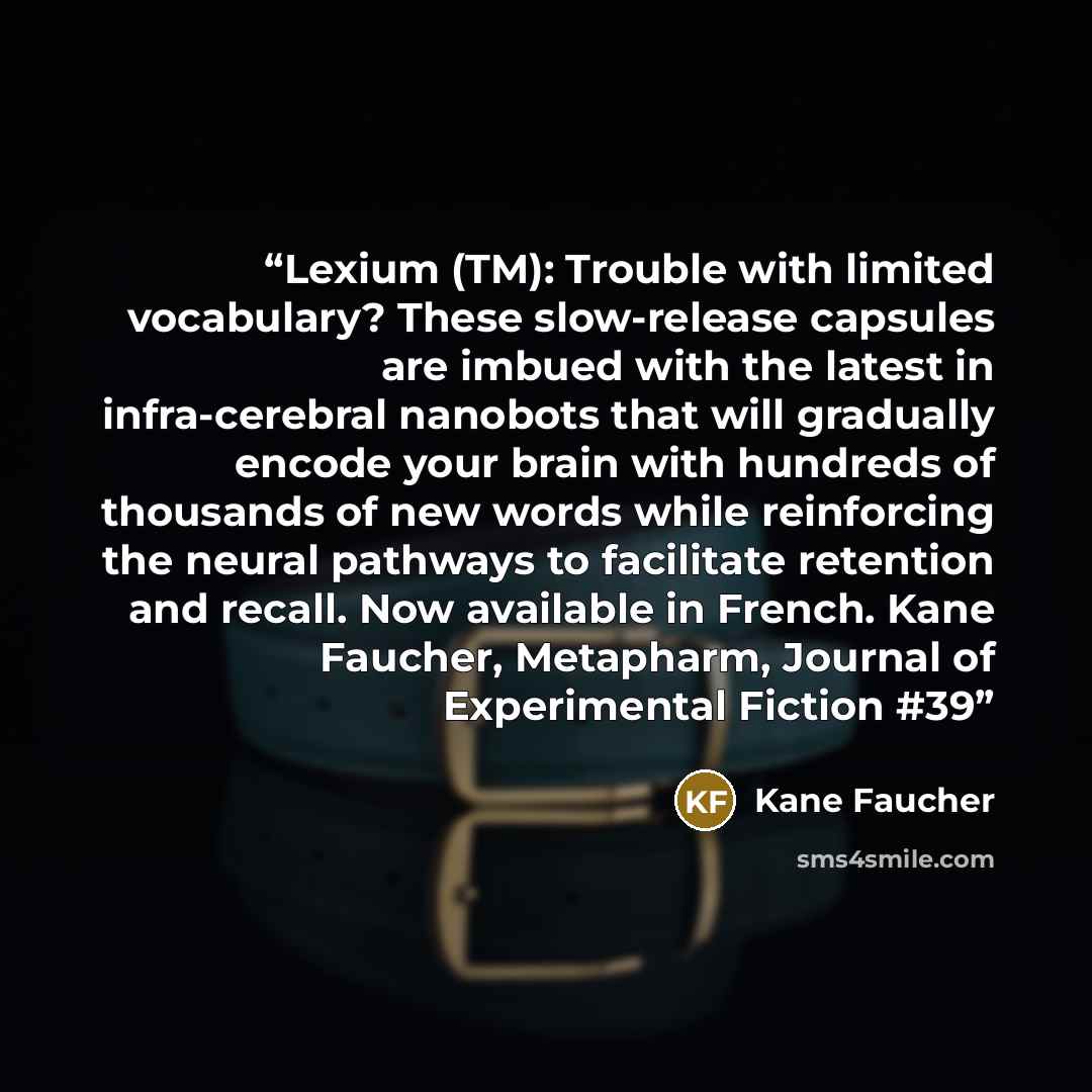 “Lexium (TM): Trouble with limited vocabulary? These slow-release capsules are imbued with the latest in infra-cerebral nanobots that will gradually encode your brain with hundreds of thousands of new words while reinforcing the neural pathways to facilitate retention and recall. Now available in…” quote by Kane Faucher