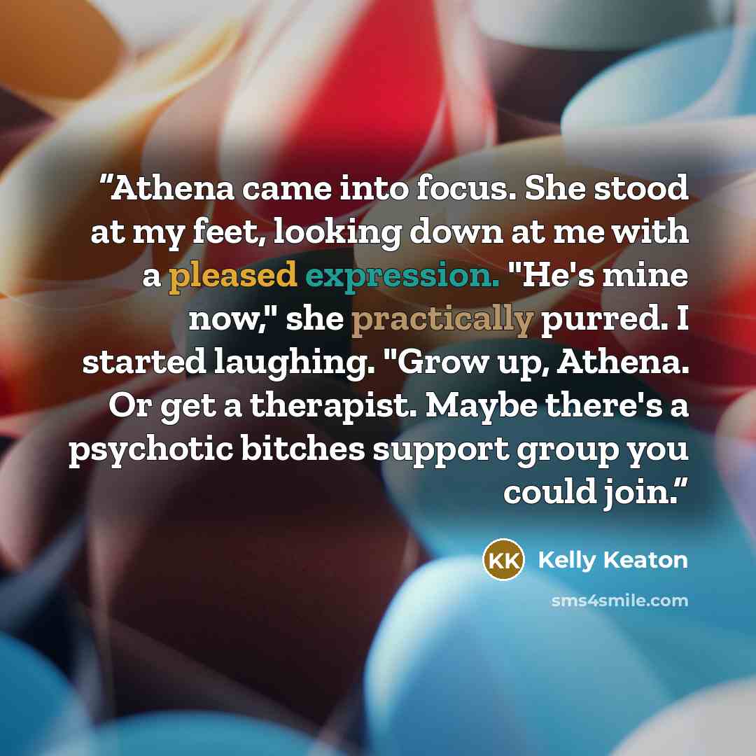“Athena came into focus. She stood at my feet, looking down at me with a pleased expression. "He's mine now," she practically purred. I started laughing. "Grow up, Athena. Or get a therapist. Maybe there's a psychotic bitches support group you could join.” quote by Kelly Keaton