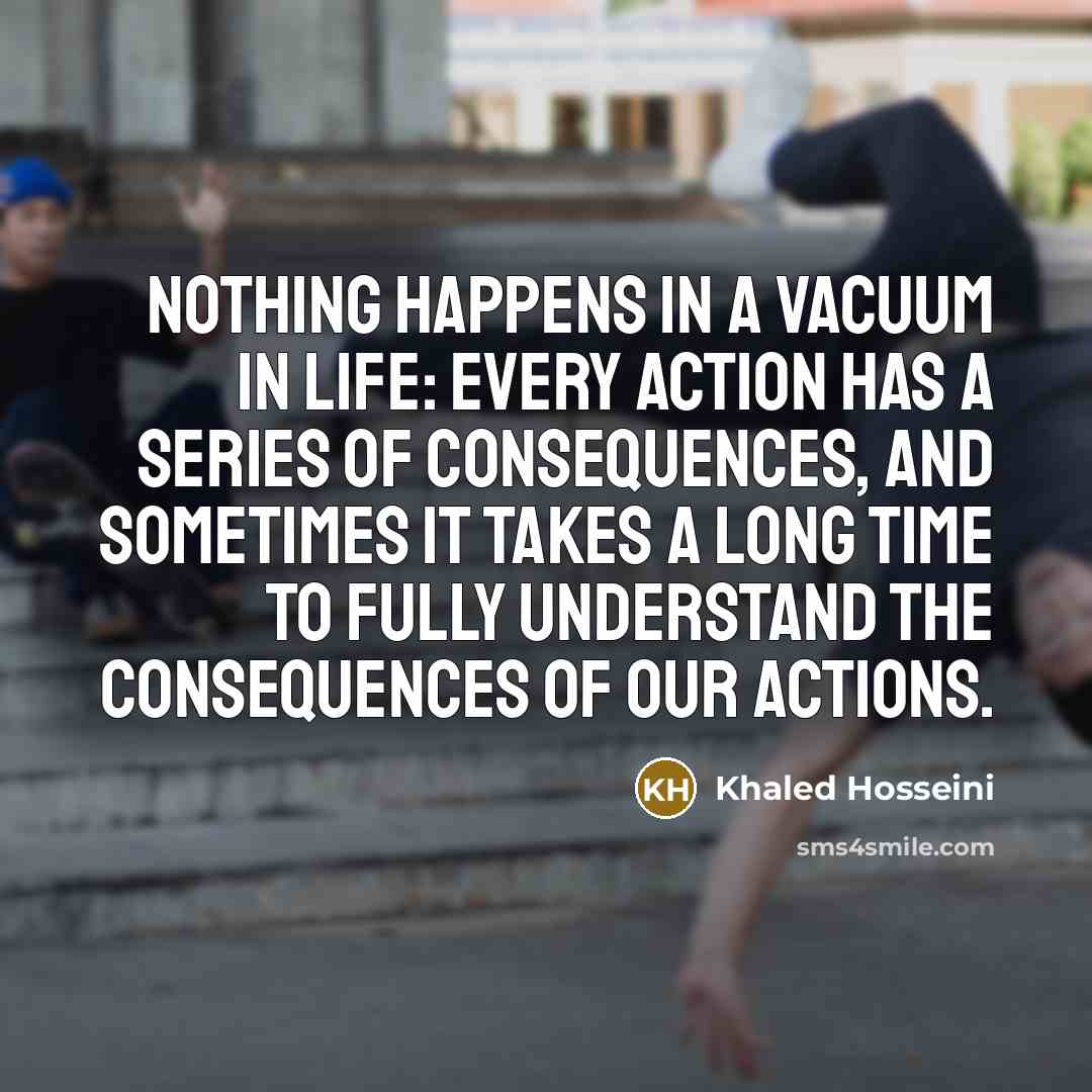 “Nothing happens in a vacuum in life: every action has…” quote by Khaled Hosseini