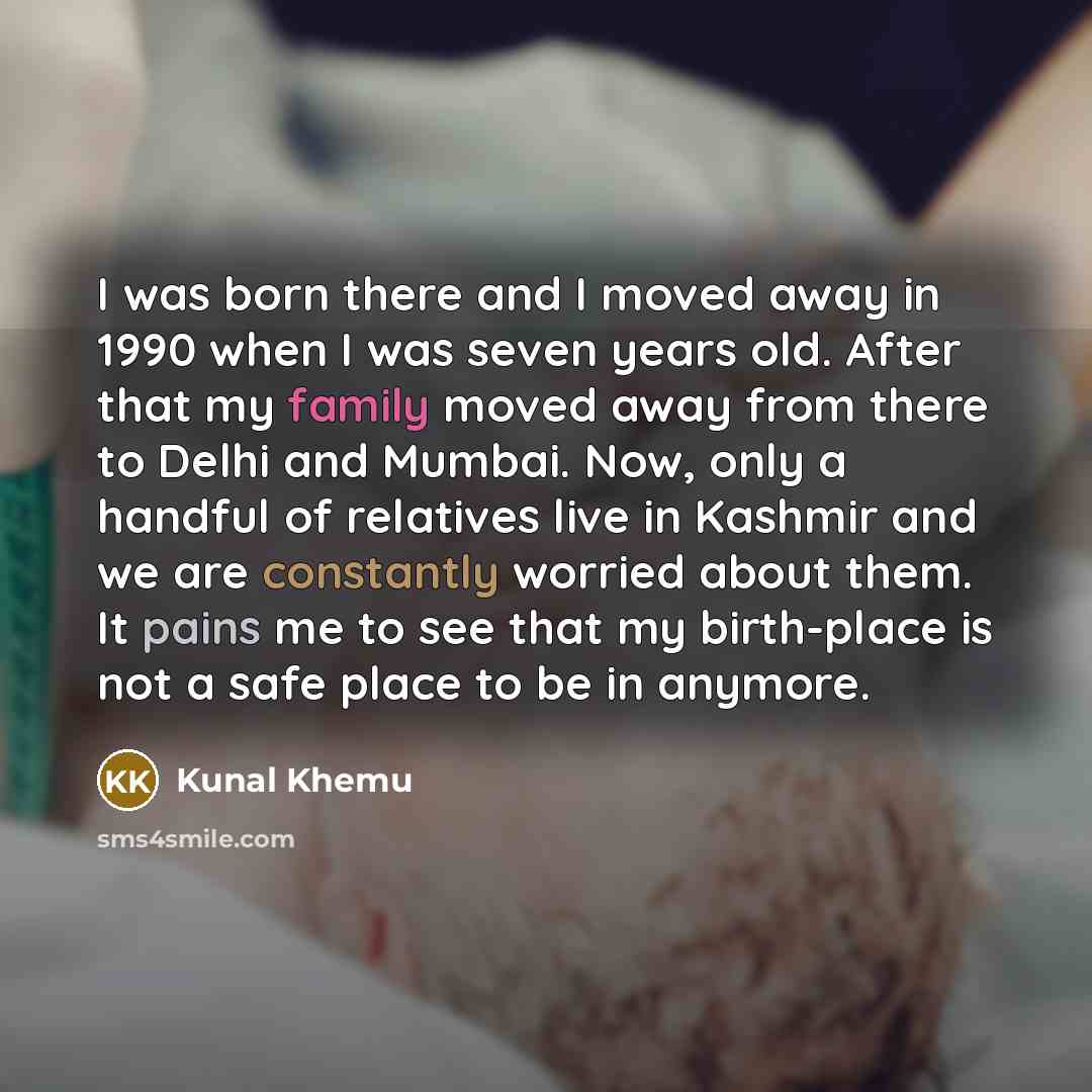 “I was born there and I moved away in 1990 when I was seven years old. After that my family moved away from there to Delhi and Mumbai. Now, only a handful of relatives live in Kashmir and we are constantly worried about them. It pains me to see that my birth-place is not a safe place to be in…” quote by Kunal Khemu