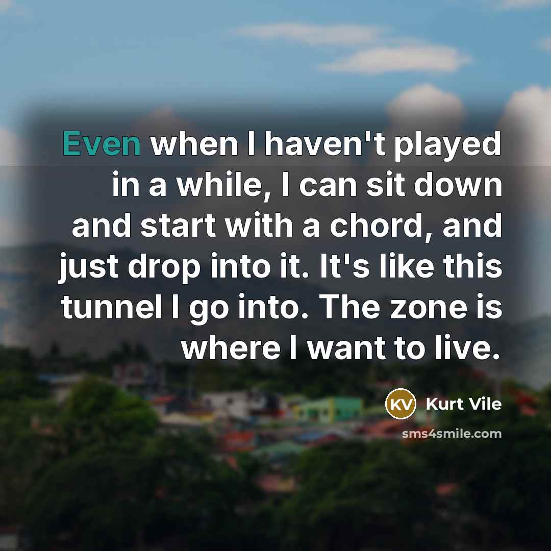 “Even when I haven't played in a while, I can sit down and start with a chord, and just drop into it. It's like this tunnel I go into. The zone is where I want to live.” quote by Kurt Vile