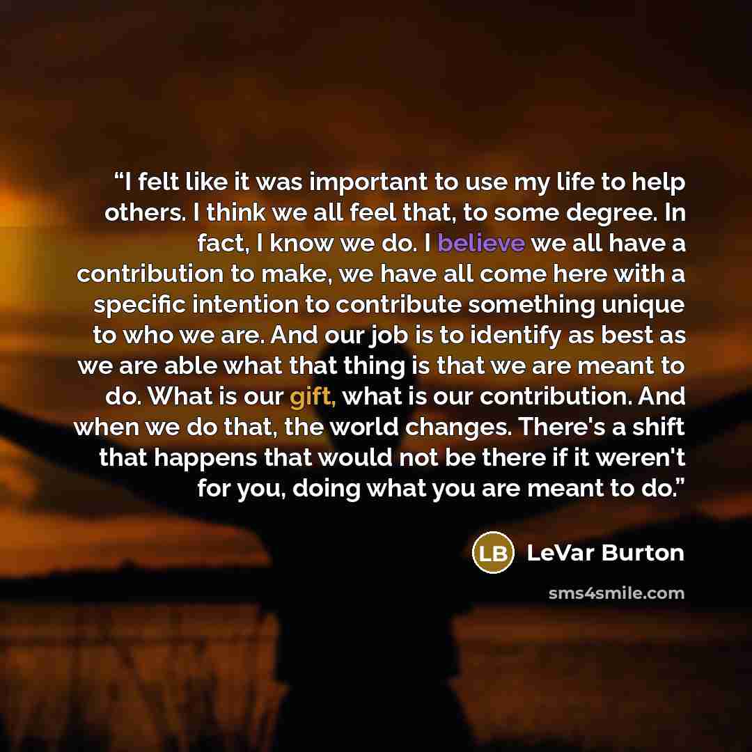 “I felt like it was important to use my life to help others. I think we all feel that, to some degree. In fact, I know we do. I believe we all have a contribution to make, we have all come here with a specific intention to contribute something unique to who we are. And our job is to identify as…” quote by LeVar Burton