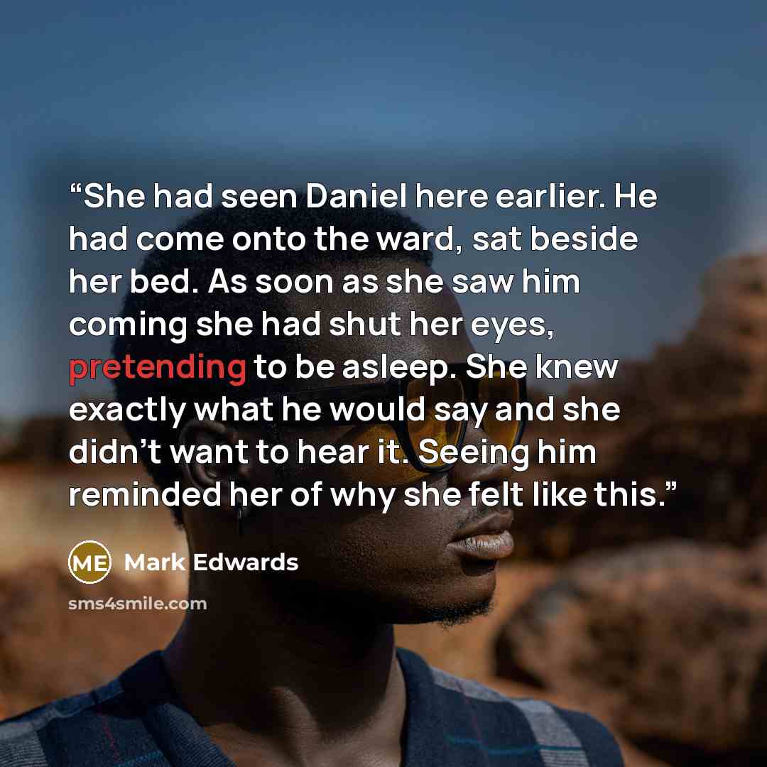 “She had seen Daniel here earlier. He had come onto the ward, sat beside her bed. As soon as she saw him coming she had shut her eyes, pretending to be asleep. She knew exactly what he would say and she didn’t want to hear it. Seeing him reminded her of why she felt like this.” quote by Mark Edwards