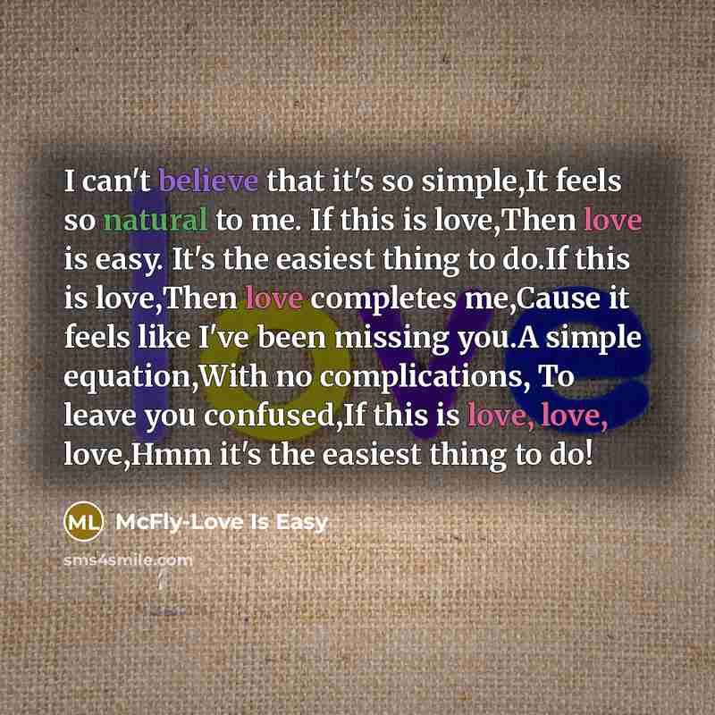 “I can't believe that it's so simple,It feels so natural to me. If this is love,Then love is easy. It's the easiest thing to do.If this is love,Then love completes me,Cause it feels like I've been missing you.A simple equation,With no complications, To leave you confused,If this is love, love…” quote by McFly-Love Is Easy