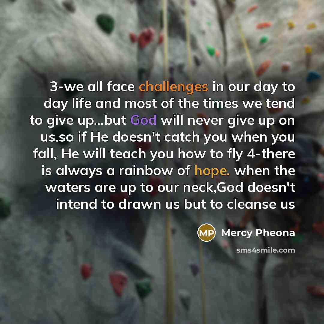 “3-we all face challenges in our day to day life and most of the times we tend to give up...but God will never give up on us.so if He doesn't catch you when you fall, He will teach you how to fly 4-there is always a rainbow of hope. when the waters are up to our neck,God doesn't intend to drawn us…” quote by Mercy Pheona