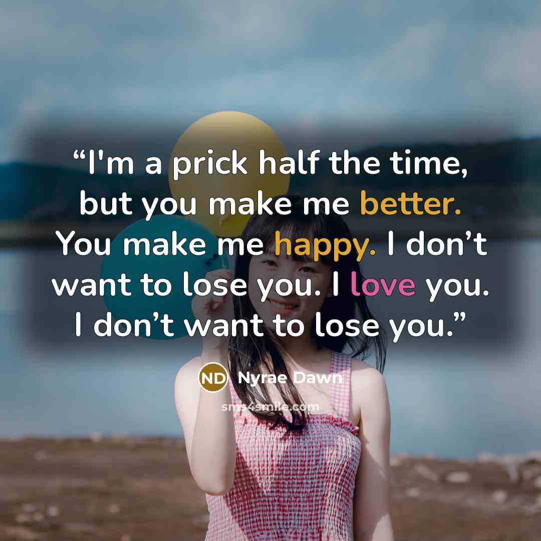 “I'm a prick half the time, but you make me better. You make me happy. I don’t want to lose you. I love you. I don’t want to lose you.” quote by Nyrae Dawn