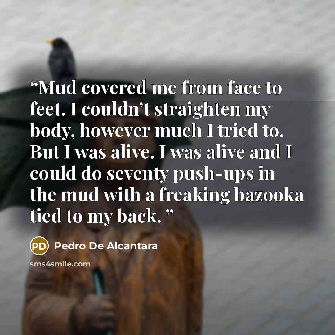 “Mud covered me from face to feet. I couldn’t straighten my body, however much I tried to. But I was alive. I was alive and I could do seventy push-ups in the mud with a freaking bazooka tied to my back.” quote by Pedro De Alcantara