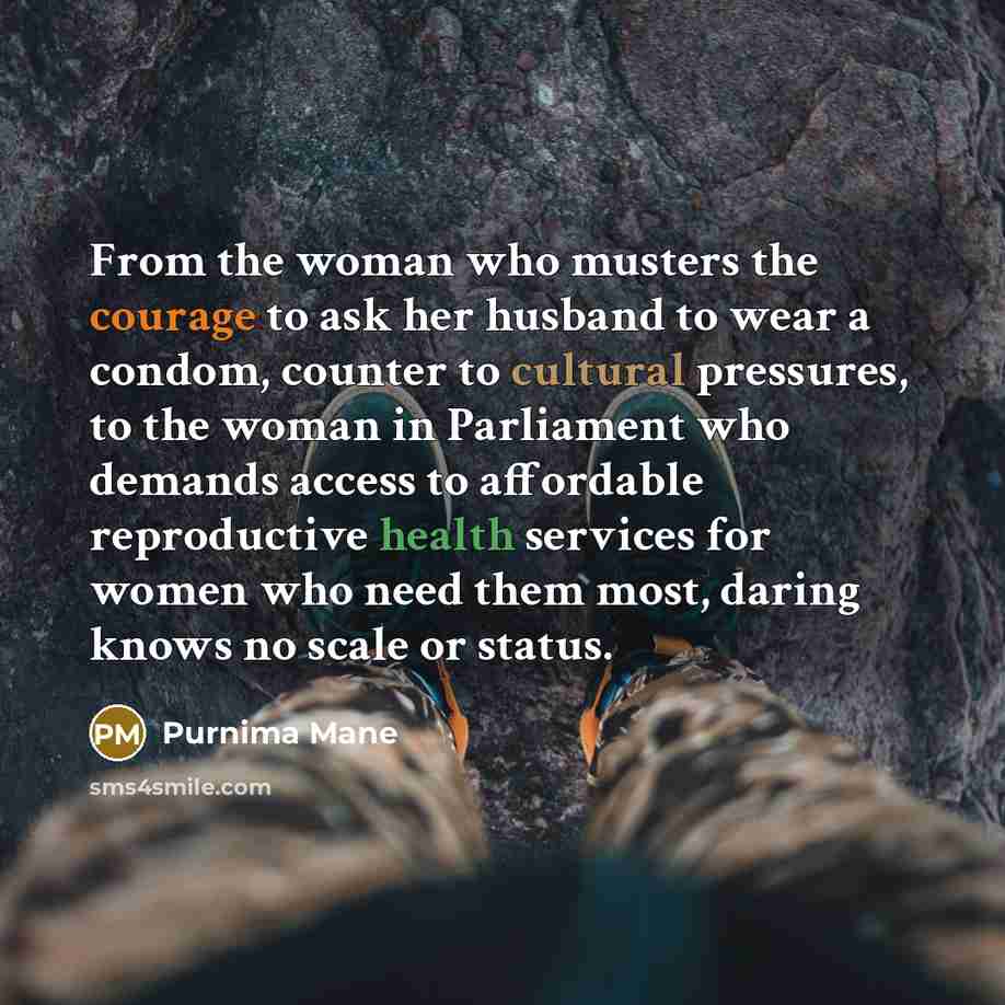 “From the woman who musters the courage to ask her husband to wear a condom, counter to cultural pressures, to the woman in Parliament who demands access to affordable reproductive health services for women who need them most, daring knows no scale or status.” quote by Purnima Mane