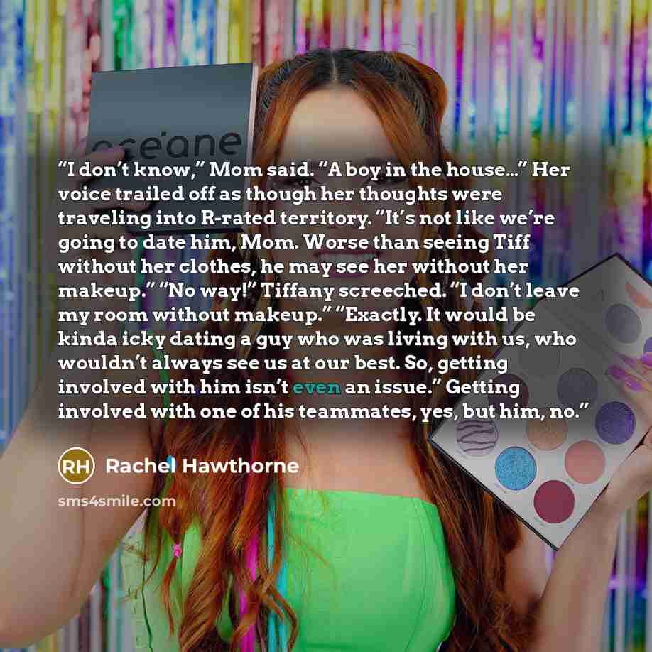“I don’t know,” Mom said. “A boy in the house…” Her voice trailed off as though her thoughts were traveling into R-rated territory. “It’s not like we’re going to date him, Mom. Worse than seeing Tiff without her clothes, he may see her without her makeup.” “No way!” Tiffany screeched. “I don’t…” quote by Rachel Hawthorne