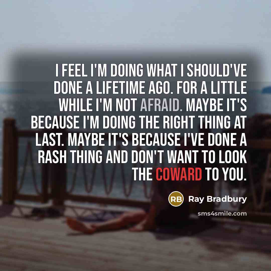 “I feel I'm doing what I should've done a lifetime ago. For a little while I'm not afraid. Maybe it's because I'm doing the right thing at last. Maybe it's because I've done a rash thing and don't want to look the coward to you.” quote by Ray Bradbury