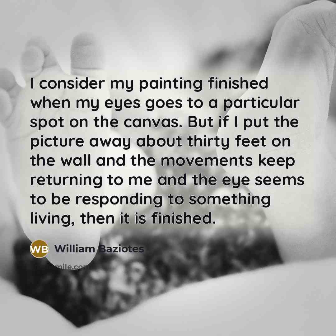 “I consider my painting finished when my eyes goes to a particular spot on the canvas. But if I put the picture away about thirty feet on the wall and the movements keep returning to me and the eye seems to be responding to something living, then it is finished.” quote by William Baziotes
