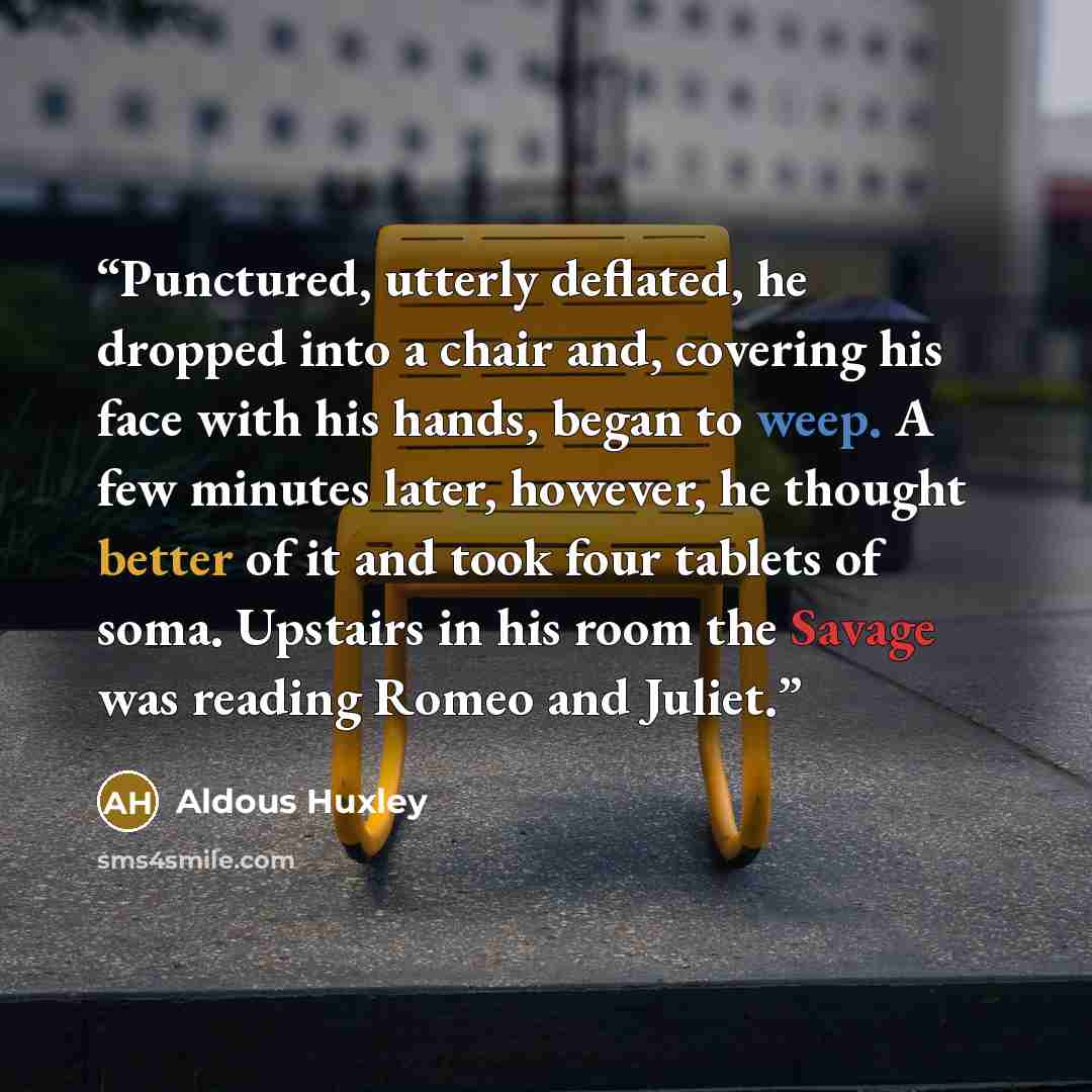 “Punctured, utterly deflated, he dropped into a chair and, covering his face with his hands, began to weep. A few minutes later, however, he thought better of it and took four tablets of soma. Upstairs in his room the Savage was reading Romeo and Juliet.” quote by Aldous Huxley