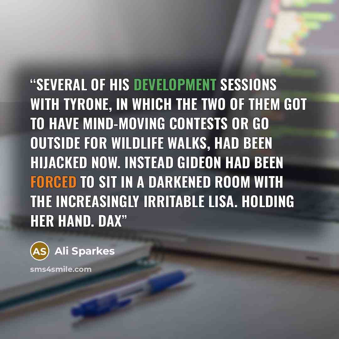 “Several of his Development sessions with Tyrone, in which the two of them got to have mind-moving contests or go outside for wildlife walks, had been hijacked now. Instead Gideon had been forced to sit in a darkened room with the increasingly irritable Lisa. Holding her hand. Dax” quote by Ali Sparkes
