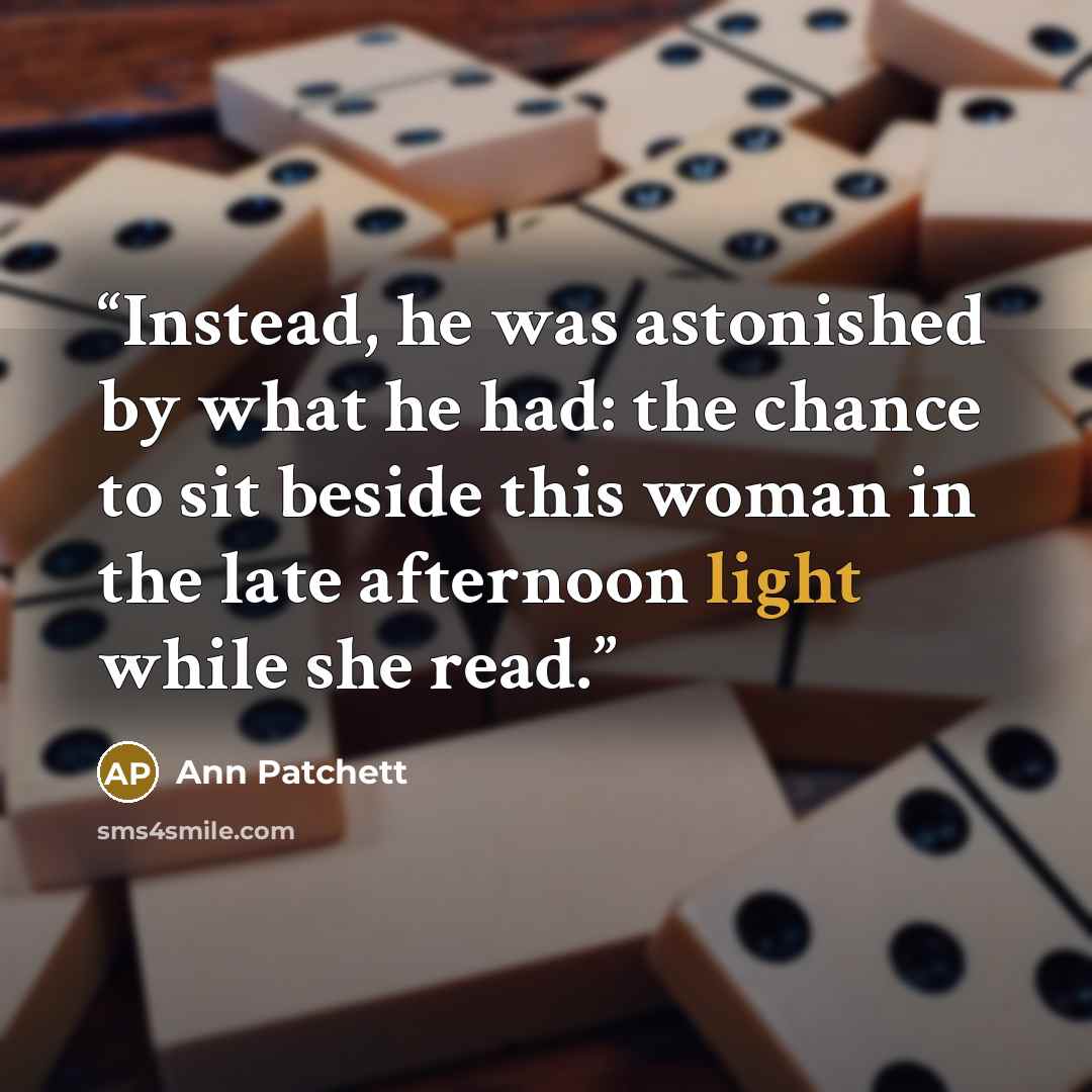 “Instead, he was astonished by what he had: the chance to sit beside this woman in the late afternoon light while she read.” quote by Ann Patchett