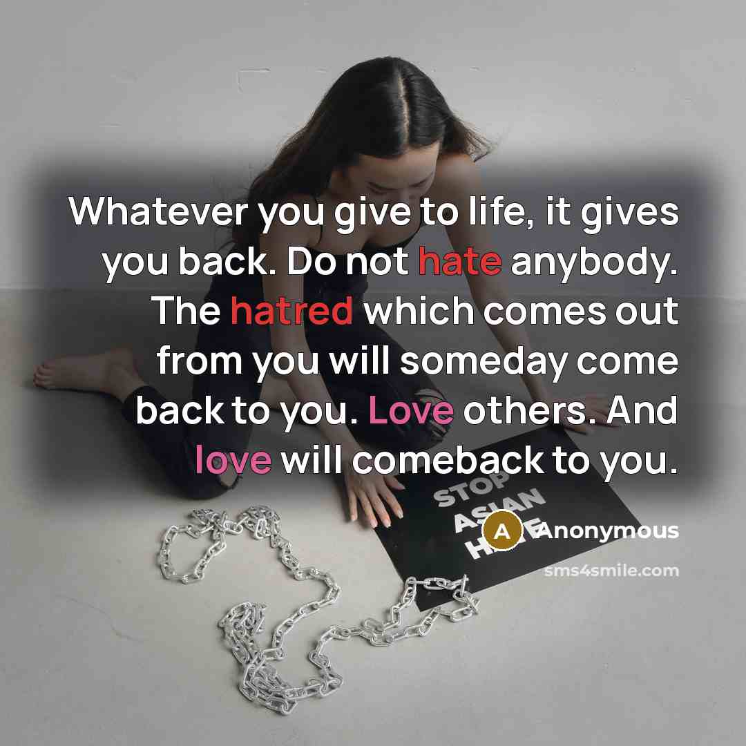 “Whatever you give to life, it gives you back. Do not hate anybody. The hatred which comes out from you will someday come back to you. Love others. And love will comeback to you.” quote by Anonymous