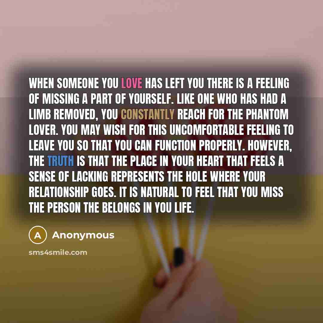 “When someone you love has left you there is a feeling of missing a part of yourself. Like one who has had a limb removed, you constantly reach for the phantom lover. You may wish for this uncomfortable feeling to leave you so that you can function properly. However, the truth is that the place in…” quote by Anonymous