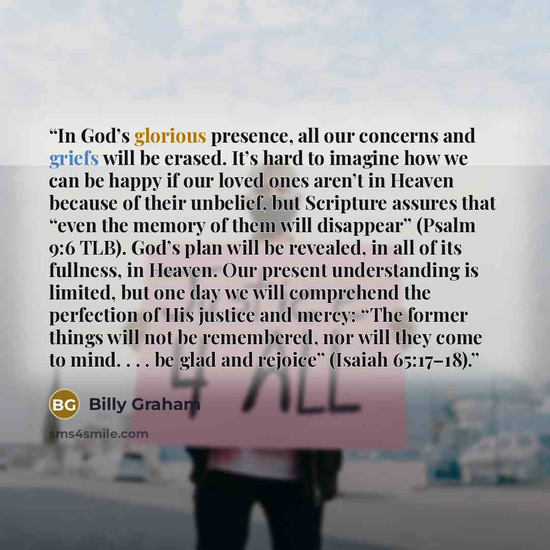 “In God’s glorious presence, all our concerns and griefs will be erased. It’s hard to imagine how we can be happy if our loved ones aren’t in Heaven because of their unbelief, but Scripture assures that “even the memory of them will disappear” (Psalm 9:6 TLB). God’s plan will be revealed, in all of…” quote by Billy Graham