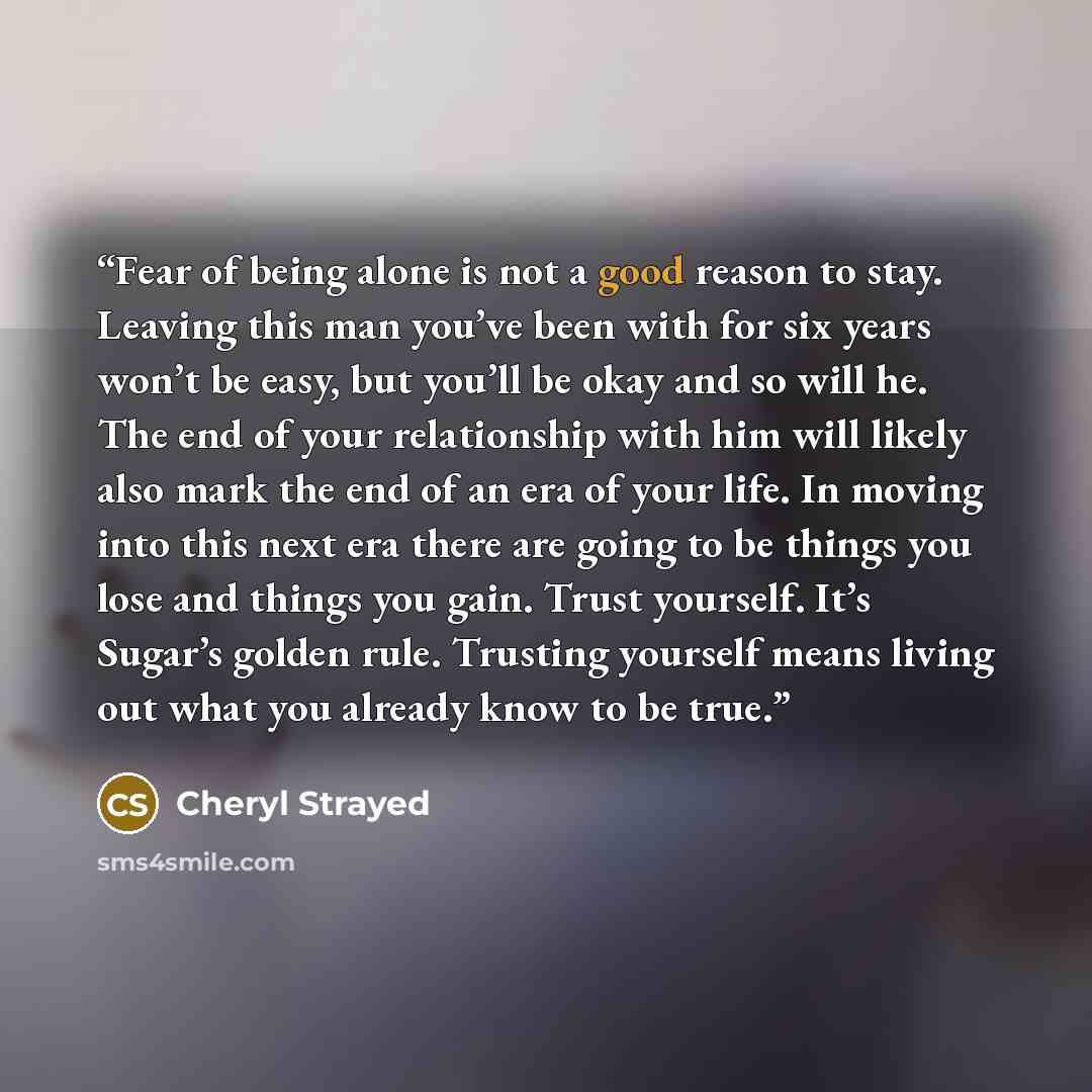 “Fear of being alone is not a good reason to stay. Leaving this man you’ve been with for six years won’t be easy, but you’ll be okay and so will he. The end of your relationship with him will likely also mark the end of an era of your life. In moving into this next era there are going to be things…” quote by Cheryl Strayed