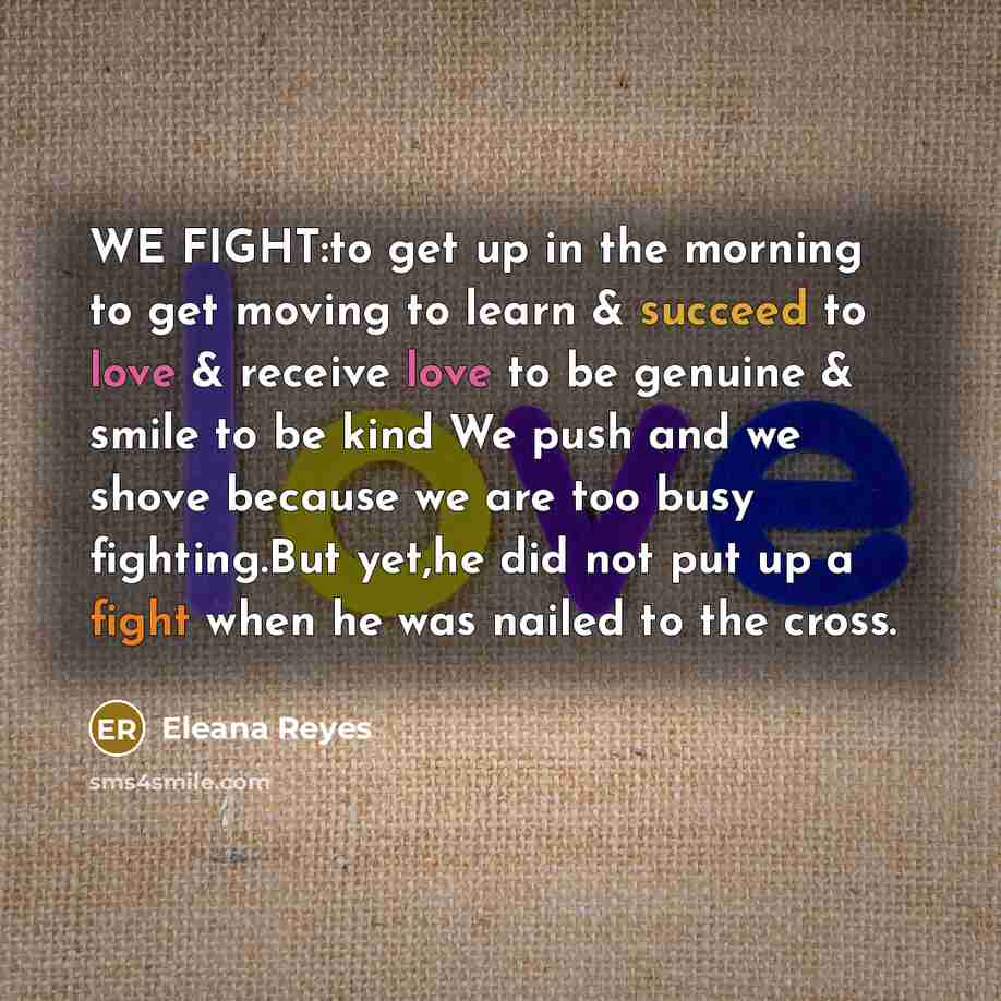 “WE FIGHT:to get up in the morning to get moving to learn & succeed to love & receive love to be genuine & smile to be kind We push and we shove because we are too busy fighting.But yet,he did not put up a fight when he was nailed to the cross.” quote by Eleana Reyes