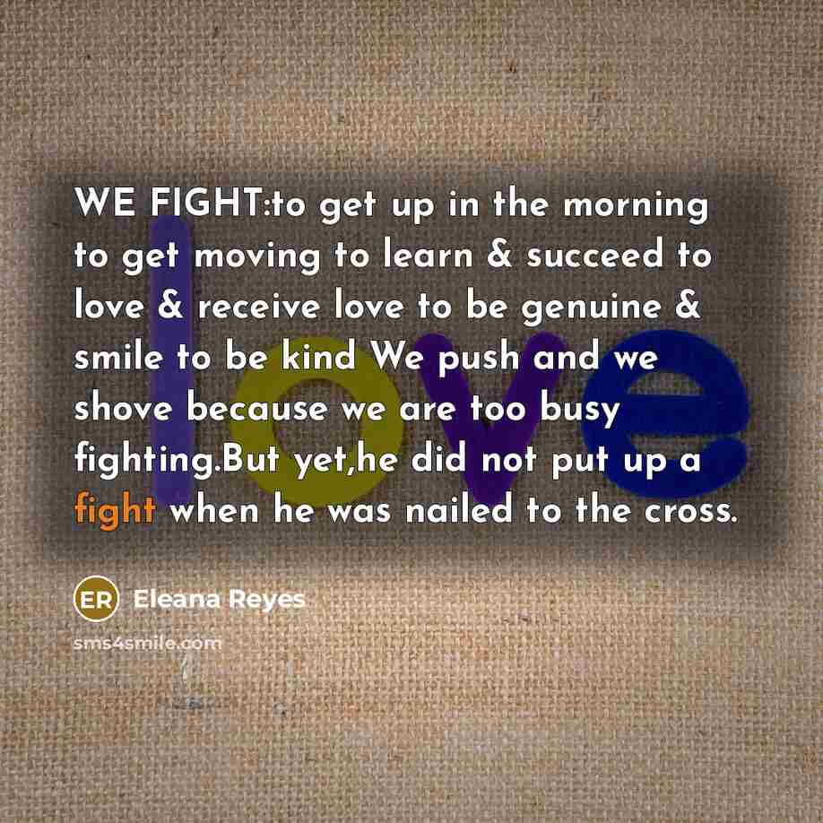 “WE FIGHT:to get up in the morning to get moving to learn & succeed to love & receive love to be genuine & smile to be kind We push and we shove because we are too busy fighting.But yet,he did not put up a fight when he was nailed to the cross.” quote by Eleana Reyes
