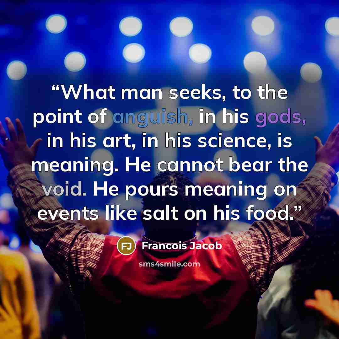 “What man seeks, to the point of anguish, in his gods, in his art, in his science, is meaning. He cannot bear the void. He pours meaning on events like salt on his food.” quote by Francois Jacob