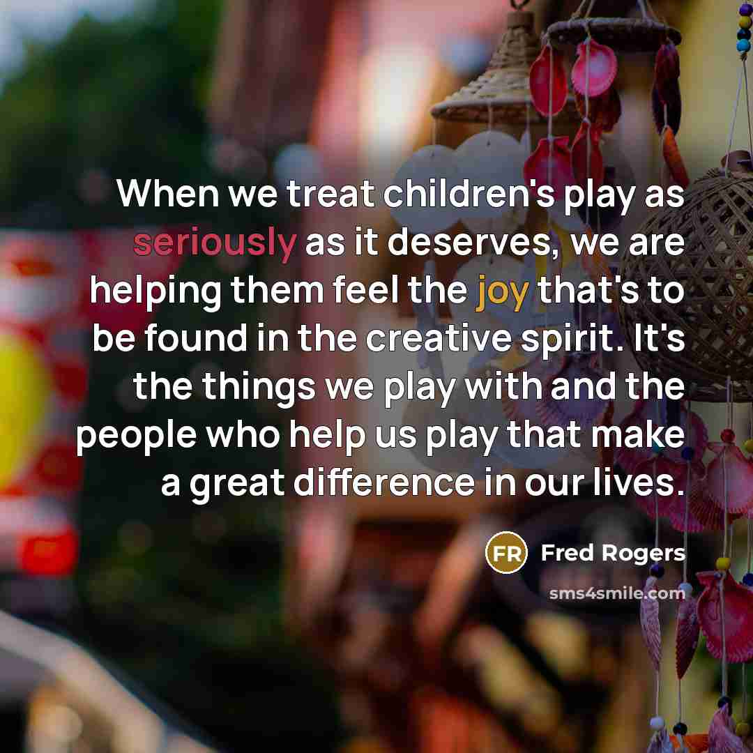 “When we treat children's play as seriously as it deserves, we are helping them feel the joy that's to be found in the creative spirit. It's the things we play with and the people who help us play that make a great difference in our lives.” quote by Fred Rogers