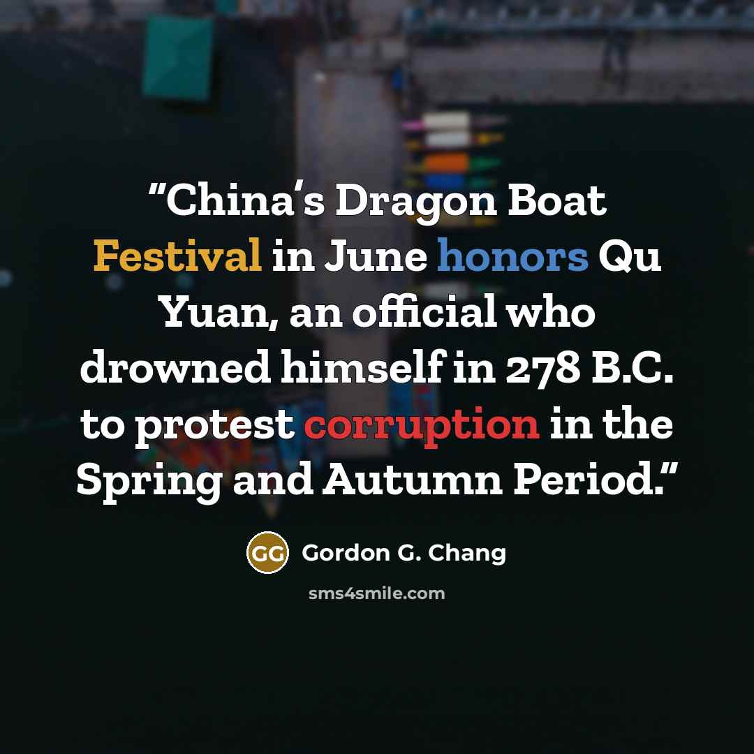 “China’s Dragon Boat Festival in June honors Qu Yuan, an official who drowned himself in 278 B.C. to protest corruption in the Spring and Autumn Period.” quote by Gordon G. Chang