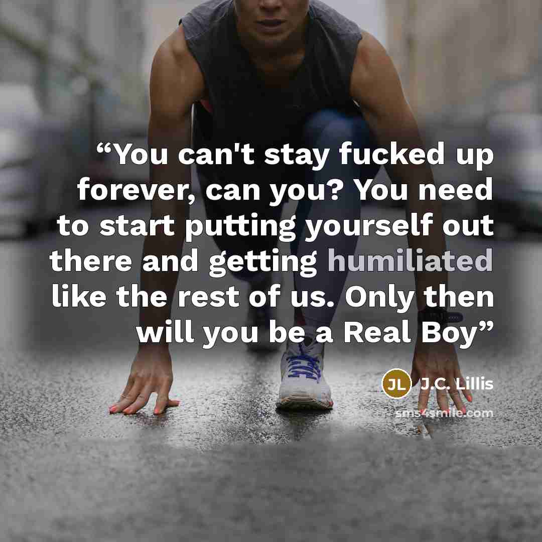 “You can't stay fucked up forever, can you? You need to start putting yourself out there and getting humiliated like the rest of us. Only then will you be a Real Boy” quote by J.C. Lillis