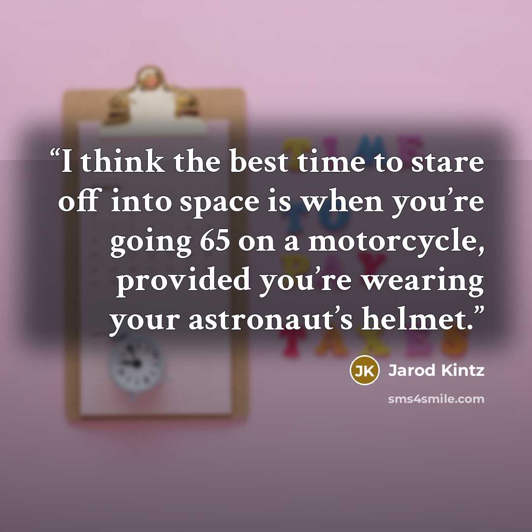 “I think the best time to stare off into space is when you’re going 65 on a motorcycle, provided you’re wearing your astronaut’s helmet.” quote by Jarod Kintz