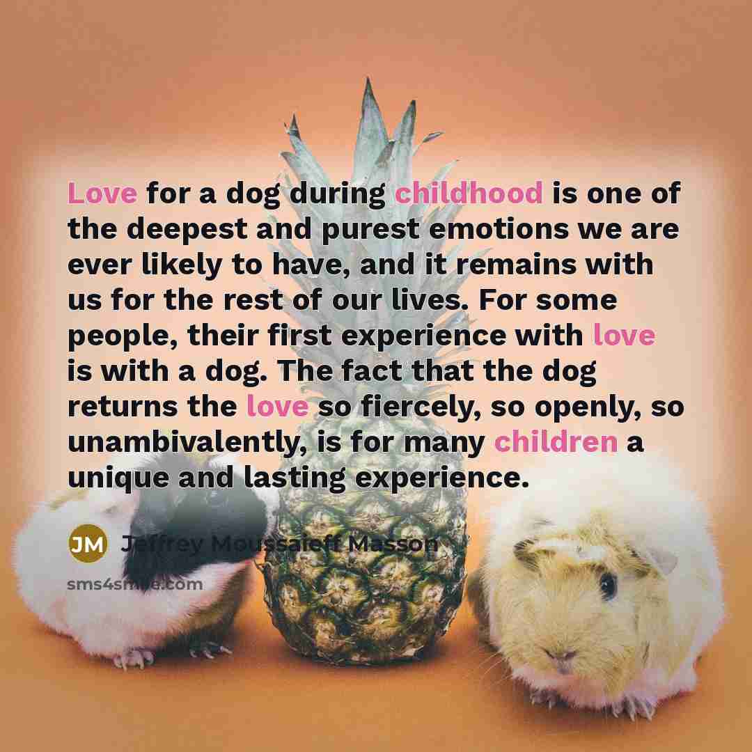 “Love for a dog during childhood is one of the deepest and purest emotions we are ever likely to have, and it remains with us for the rest of our lives. For some people, their first experience with love is with a dog. The fact that the dog returns the love so fiercely, so openly, so unambivalently…” quote by Jeffrey Moussaieff Masson