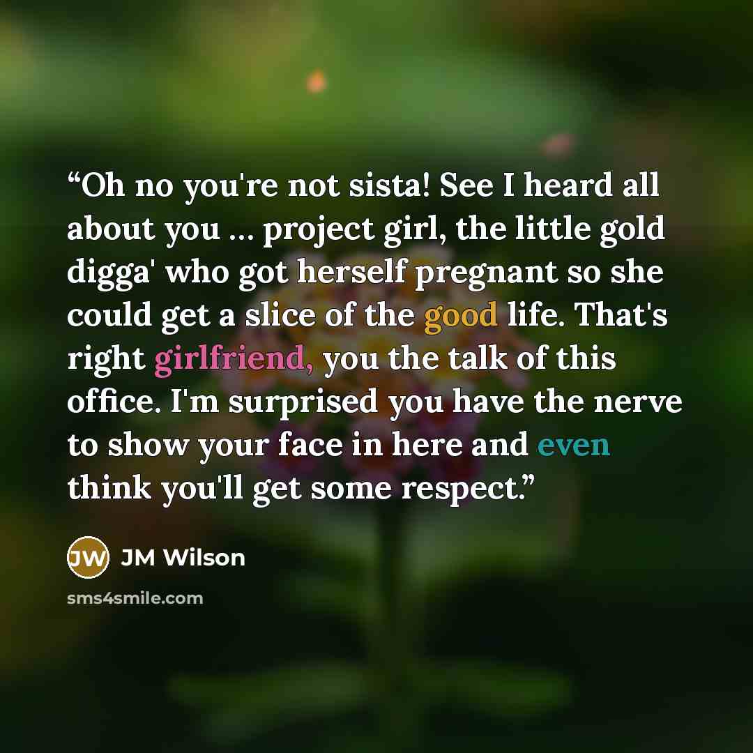 “Oh no you're not sista! See I heard all about you … project girl, the little gold digga' who got herself pregnant so she could get a slice of the good life. That's right girlfriend, you the talk of this office. I'm surprised you have the nerve to show your face in here and even think you'll get…” quote by JM Wilson