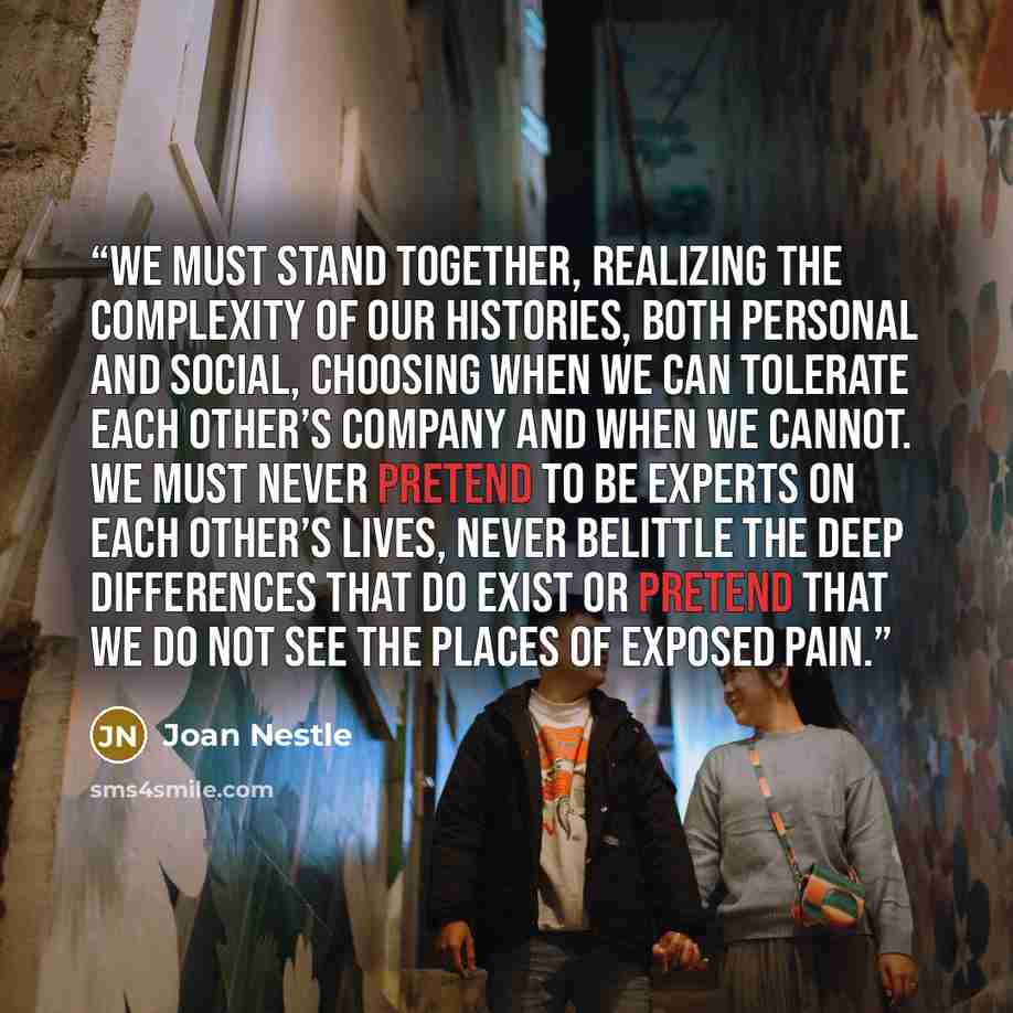 “We must stand together, realizing the complexity of our histories, both personal and social, choosing when we can tolerate each other’s company and when we cannot. We must never pretend to be experts on each other’s lives, never belittle the deep differences that do exist or pretend that we do not…” quote by Joan Nestle